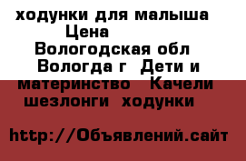 ходунки для малыша › Цена ­ 2 500 - Вологодская обл., Вологда г. Дети и материнство » Качели, шезлонги, ходунки   